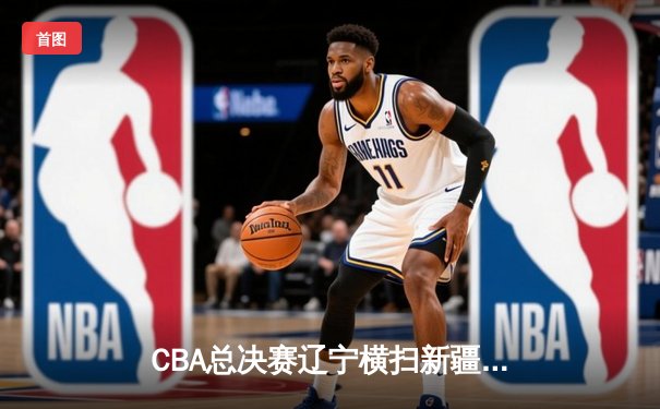 CBA总决赛辽宁横扫新疆夺冠 张镇麟砍28分荣膺FMVP