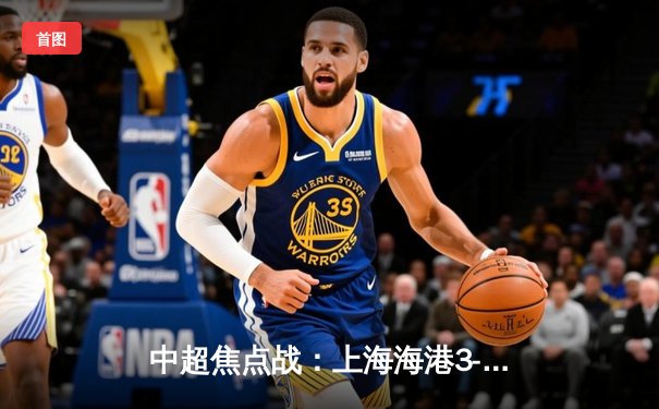 中超焦点战：上海海港3-2绝杀山东泰山，武磊梅开二度闪耀全场