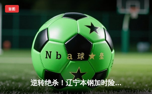 逆转绝杀！辽宁本钢加时险胜广东宏远，赵继伟37分创生涯新高